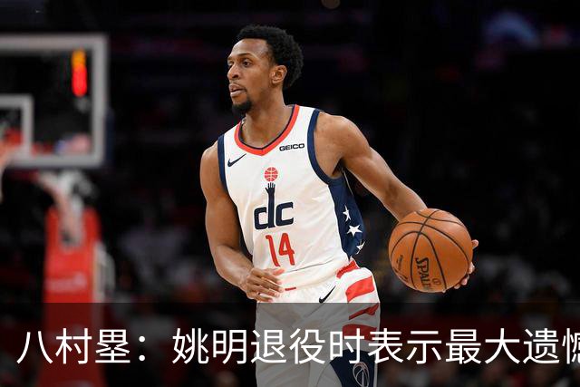八村塁：姚明退役时表示最大遗憾是后继无人 我也在思考谁能接替我的位置